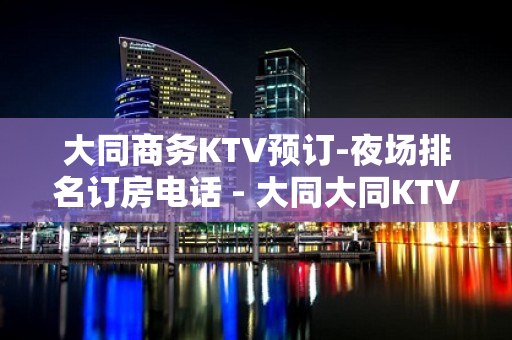 大同商务KTV预订-夜场排名订房电话 - 大同大同KTV大全 