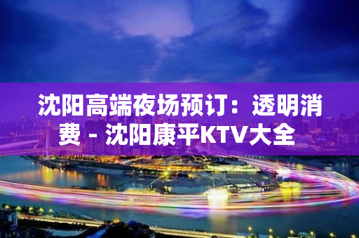 沈阳高端夜场预订：透明消费 - 沈阳康平KTV大全 