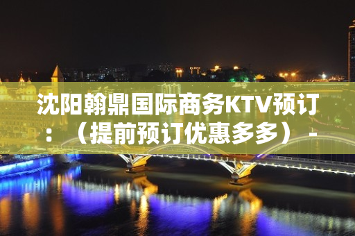 沈阳翰鼎国际商务KTV预订：（提前预订优惠多多） - 沈阳苏家屯KTV大全 