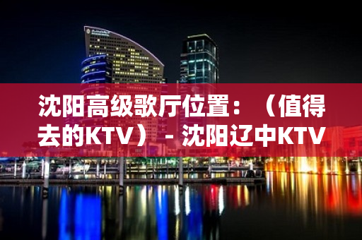 沈阳高级歌厅位置：（值得去的KTV） - 沈阳辽中KTV大全 