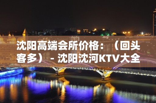 沈阳高端会所价格：（回头客多） - 沈阳沈河KTV大全 