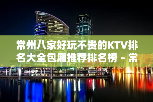 常州八家好玩不贵的KTV排名大全包厢推荐排名榜 – 常州天宁KTV排名大全