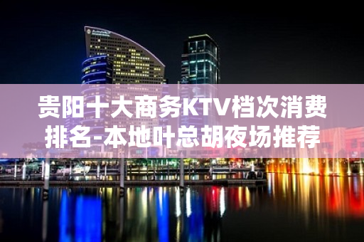 贵阳十大商务KTV档次消费排名-本地叶总胡夜场推荐 - 贵阳云岩KTV大全 