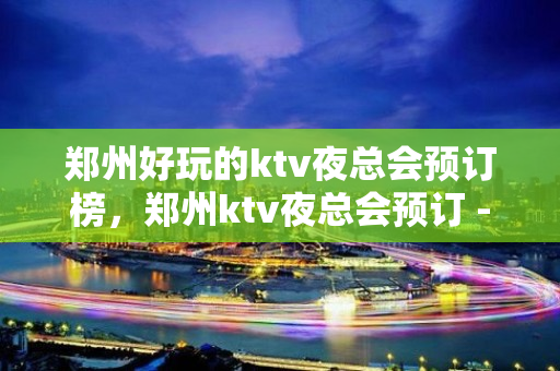 郑州好玩的ktv夜总会预订榜，郑州ktv夜总会预订 - 郑州金水KTV大全 