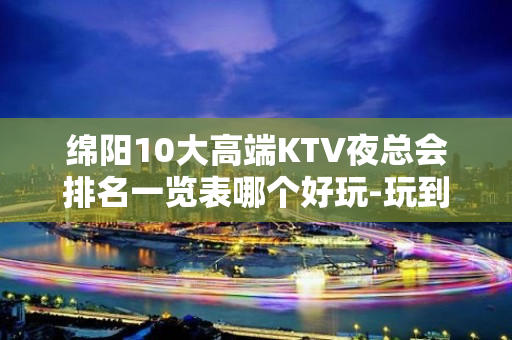 绵阳10大高端KTV夜总会排名一览表哪个好玩-玩到不想走的k - 绵阳梓潼KTV大全 