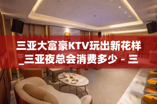 三亚大富豪KTV玩出新花样_三亚夜总会消费多少 - 三亚吉阳/田独KTV大全 