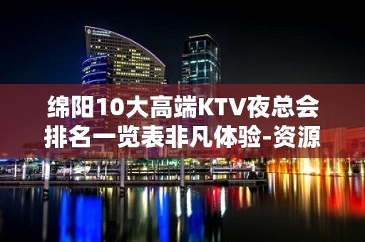 绵阳10大高端KTV夜总会排名一览表非凡体验-资源多，可下半 - 绵阳北川KTV大全 