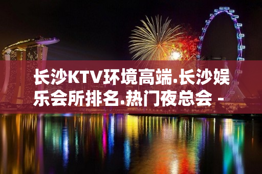 长沙KTV环境高端.长沙娱乐会所排名.热门夜总会 - 长沙长沙KTV大全 