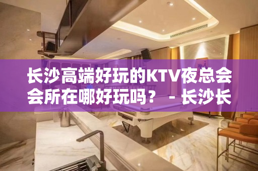 长沙高端好玩的KTV夜总会会所在哪好玩吗？ - 长沙长沙KTV大全 