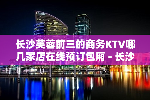 长沙芙蓉前三的商务KTV哪几家店在线预订包厢 - 长沙长沙KTV大全 