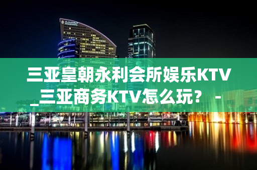 三亚皇朝永利会所娱乐KTV_三亚商务KTV怎么玩？ - 三亚吉阳/田独KTV大全 