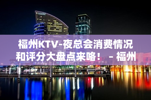 福州KTV-夜总会消费情况和评分大盘点来咯！ – 福州仓山KTV排名大全