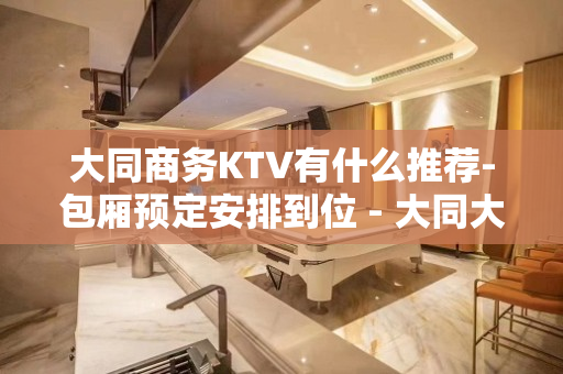 大同商务KTV有什么推荐-包厢预定安排到位 - 大同大同KTV大全 