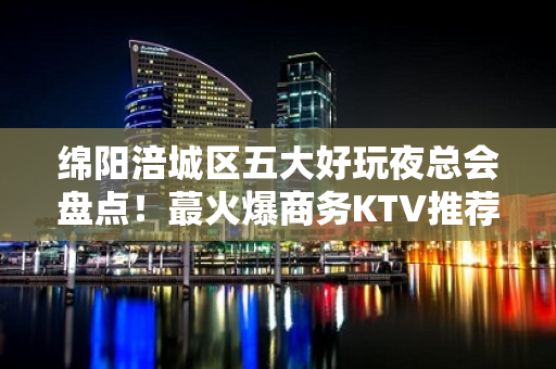 绵阳涪城区五大好玩夜总会盘点！蕞火爆商务KTV推荐 - 绵阳涪城KTV大全 