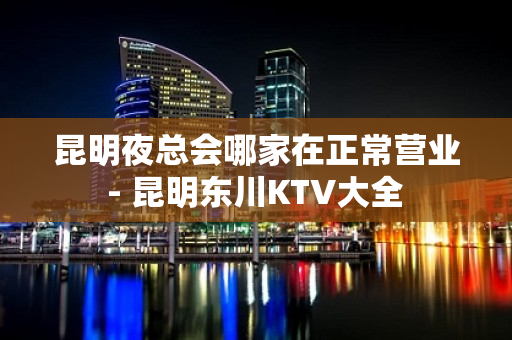 昆明夜总会哪家在正常营业 - 昆明东川KTV大全 