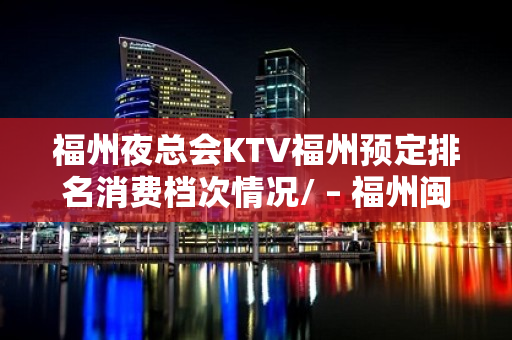 福州夜总会KTV福州预定排名消费档次情况/ – 福州闽清KTV排名大全