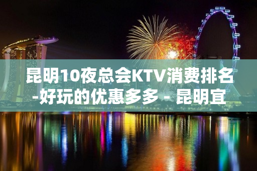 昆明10夜总会KTV消费排名-好玩的优惠多多 - 昆明宜良KTV大全 