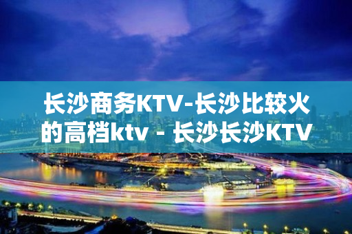 长沙商务KTV-长沙比较火的高档ktv - 长沙长沙KTV大全 