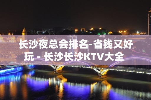 长沙夜总会排名-省钱又好玩 - 长沙长沙KTV大全 