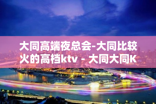 大同高端夜总会-大同比较火的高档ktv - 大同大同KTV大全 