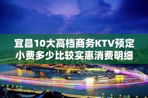 宜昌10大高档商务KTV预定小费多少比较实惠消费明细表 - 宜昌西陵KTV大全 