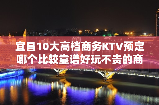 宜昌10大高档商务KTV预定哪个比较靠谱好玩不贵的商务ktv - 宜昌秭归KTV大全 