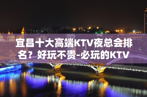 宜昌十大高端KTV夜总会排名？好玩不贵-必玩的KTV会所找我 - 宜昌葛洲坝KTV大全 