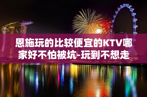 恩施玩的比较便宜的KTV哪家好不怕被坑-玩到不想走的ktv包 - 恩施来凤KTV大全 