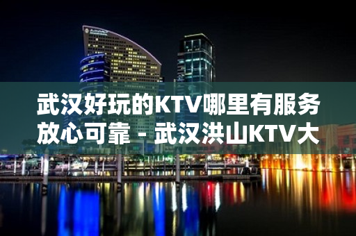 武汉好玩的KTV哪里有服务放心可靠 - 武汉洪山KTV大全 