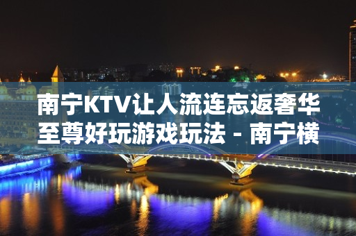 南宁KTV让人流连忘返奢华至尊好玩游戏玩法 - 南宁横县KTV大全 