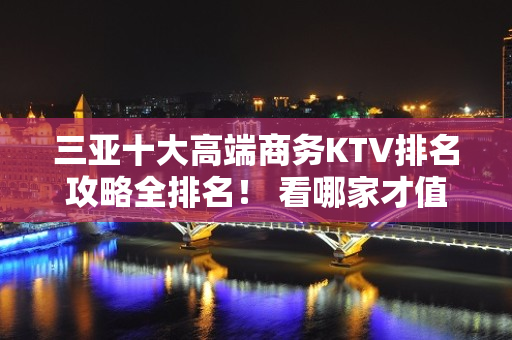 三亚十大高端商务KTV排名攻略全排名！ 看哪家才值 - 三亚吉阳/田独KTV大全 