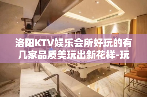 洛阳KTV娱乐会所好玩的有几家品质美玩出新花样-玩到不想走？ - 洛阳孟津KTV大全 