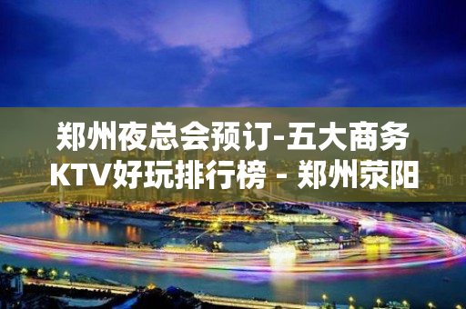 郑州夜总会预订-五大商务KTV好玩排行榜 - 郑州荥阳KTV大全 