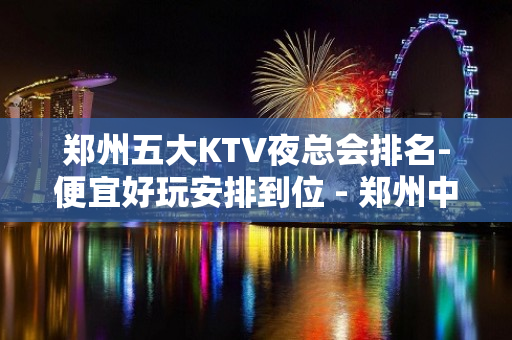 郑州五大KTV夜总会排名-便宜好玩安排到位 - 郑州中原KTV大全 