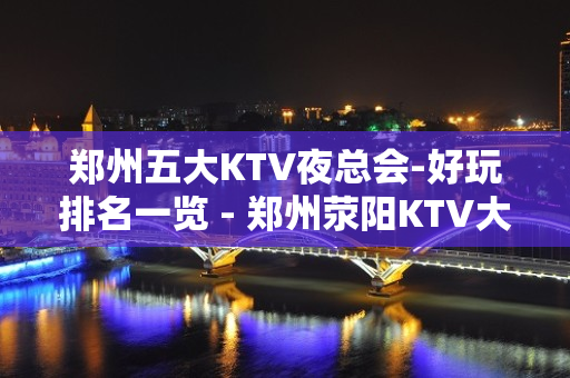 郑州五大KTV夜总会-好玩排名一览 - 郑州荥阳KTV大全 