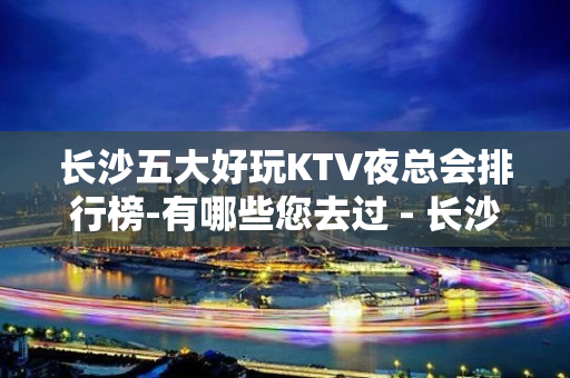 长沙五大好玩KTV夜总会排行榜-有哪些您去过 - 长沙长沙KTV大全 