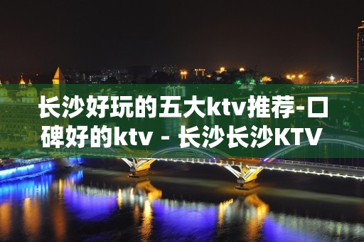 长沙好玩的五大ktv推荐-口碑好的ktv - 长沙长沙KTV大全 