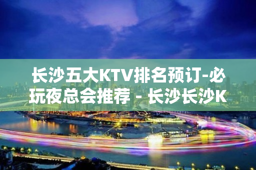 长沙五大KTV排名预订-必玩夜总会推荐 - 长沙长沙KTV大全 