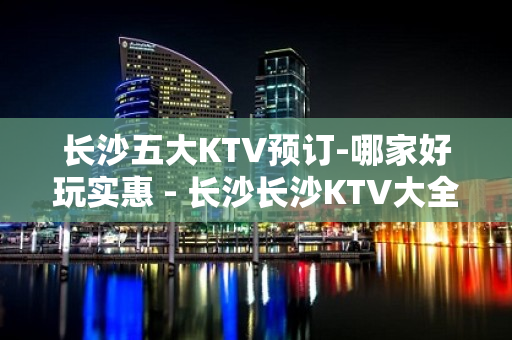 长沙五大KTV预订-哪家好玩实惠 - 长沙长沙KTV大全 