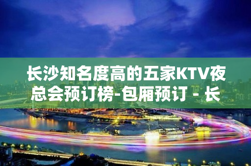 长沙知名度高的五家KTV夜总会预订榜-包厢预订 - 长沙长沙KTV大全 