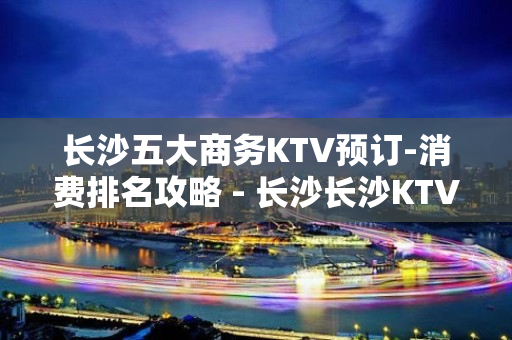 长沙五大商务KTV预订-消费排名攻略 - 长沙长沙KTV大全 