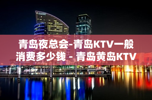 青岛夜总会-青岛KTV一般消费多少钱 - 青岛黄岛KTV大全 