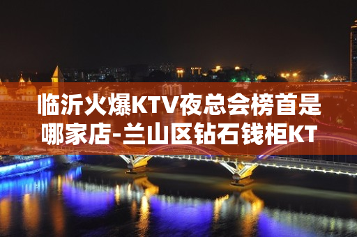 临沂火爆KTV夜总会榜首是哪家店-兰山区钻石钱柜KTV - 临沂沂南KTV大全 