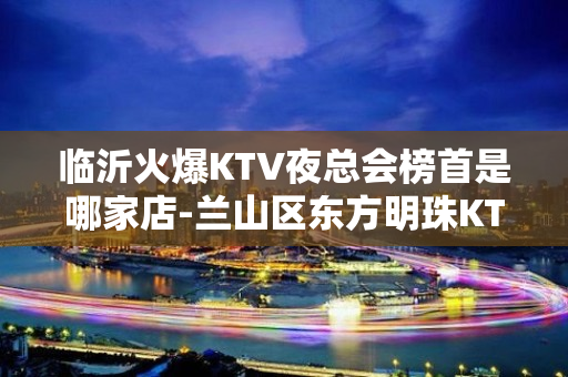 临沂火爆KTV夜总会榜首是哪家店-兰山区东方明珠KTV - 临沂开发区KTV大全 