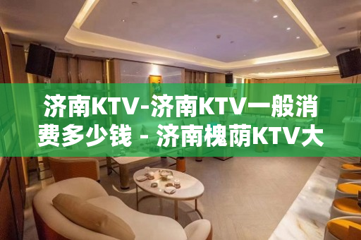 济南KTV-济南KTV一般消费多少钱 - 济南槐荫KTV大全 