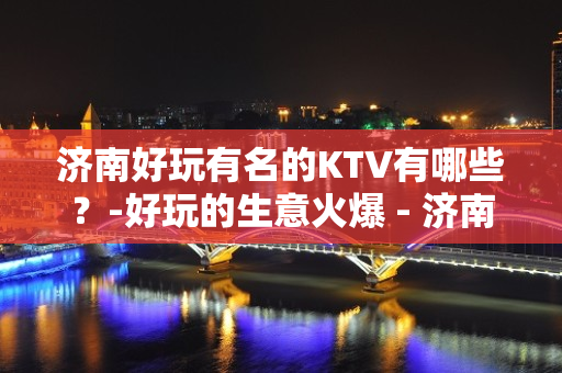 济南好玩有名的KTV有哪些？-好玩的生意火爆 - 济南章丘KTV大全 