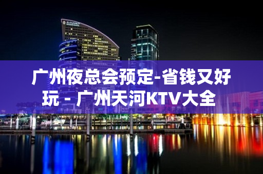 广州夜总会预定-省钱又好玩 - 广州天河KTV大全 