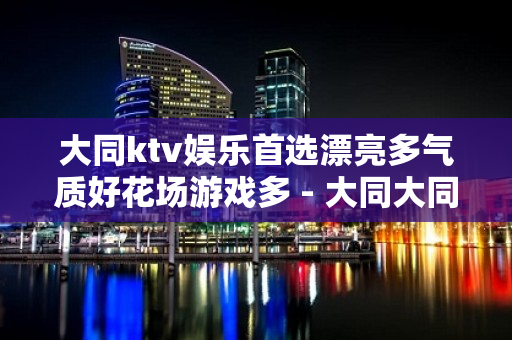 大同ktv娱乐首选漂亮多气质好花场游戏多 - 大同大同KTV大全 