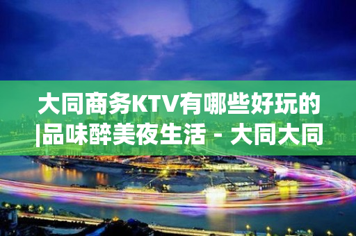 大同商务KTV有哪些好玩的|品味醉美夜生活 - 大同大同KTV大全 