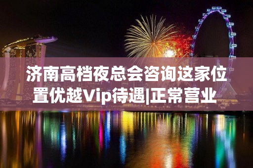 济南高档夜总会咨询这家位置优越Vip待遇|正常营业 - 济南市中KTV大全 